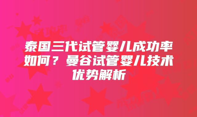 泰国三代试管婴儿成功率如何？曼谷试管婴儿技术优势解析