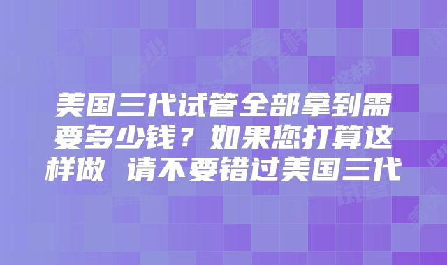 美国三代试管全部拿到需要多少钱?如果您打算这样做 请不要错过美国三代
