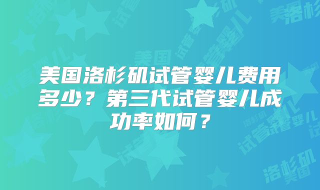 美国洛杉矶试管婴儿费用多少?第三代试管婴儿成功率如何?