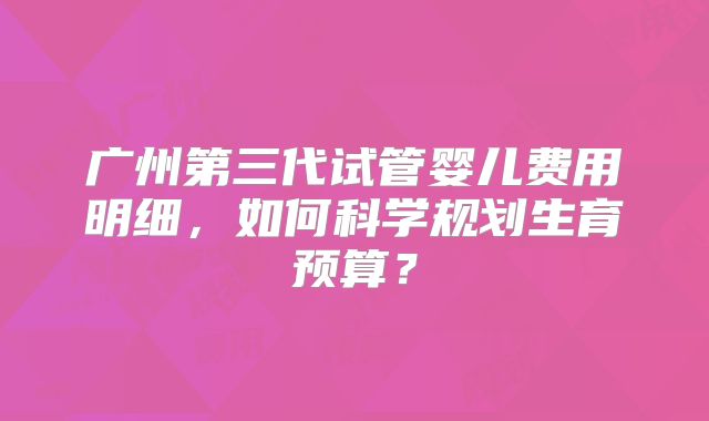 广州第三代试管婴儿费用明细,如何科学规划生育预算?
