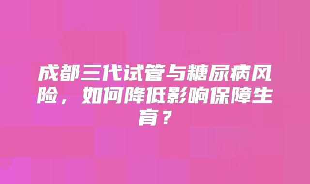 成都三代试管与糖尿病风险，如何降低影响保障生育？