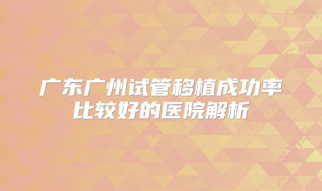 广东广州试管移植成功率比较好的医院解析