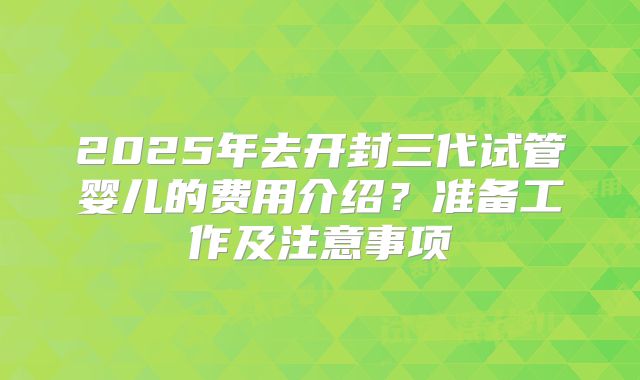 2025年去开封三代试管婴儿的费用介绍？准备工作及注意事项