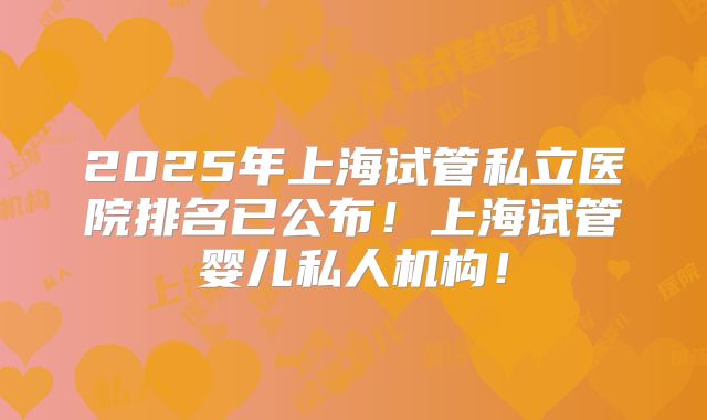 2025年上海试管私立医院排名已公布！上海试管婴儿私人机构！