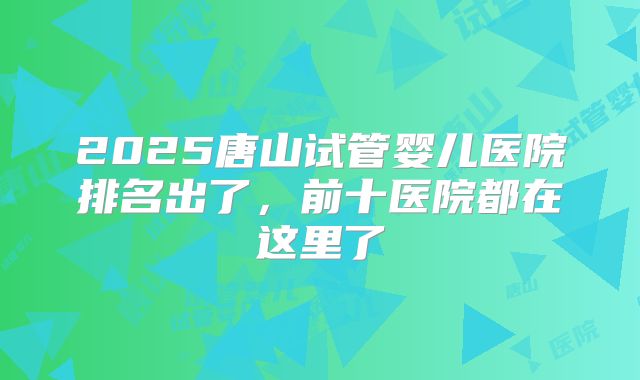 2025唐山试管婴儿医院排名出了,前十医院都在这里了
