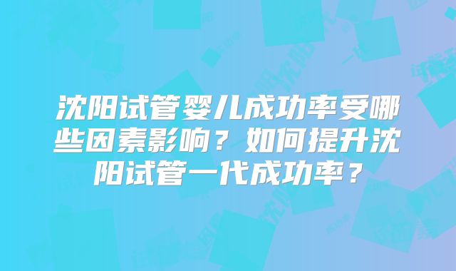 沈阳试管婴儿成功率受哪些因素影响？如何提升沈阳试管一代成功率？