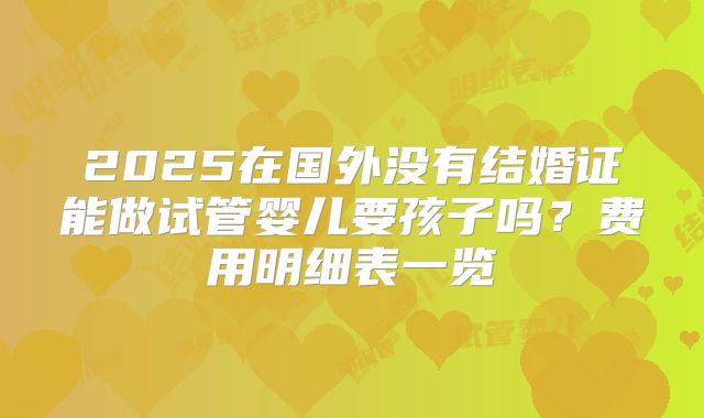 2025在国外没有结婚证能做试管婴儿要孩子吗?费用明细表一览