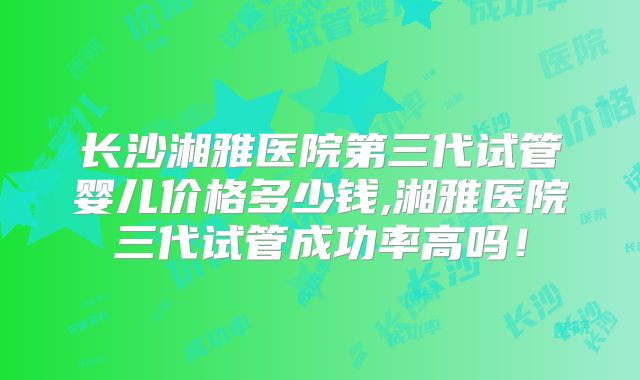 长沙湘雅医院第三代试管婴儿价格多少钱,湘雅医院三代试管成功率高吗！