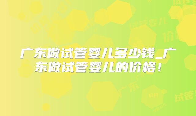 广东做试管婴儿多少钱_广东做试管婴儿的价格！