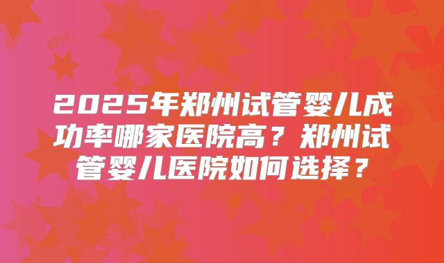 2025年郑州试管婴儿成功率哪家医院高？郑州试管婴儿医院如何选择？