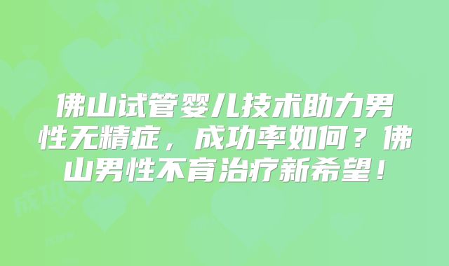 佛山试管婴儿技术助力男性无精症,成功率如何?佛山男性不育治疗新希望!