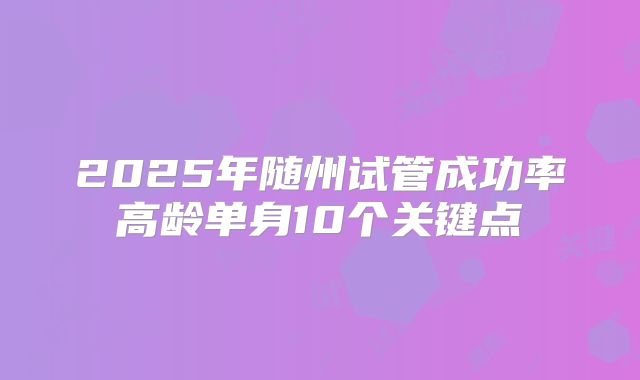 2025年随州试管成功率高龄单身10个关键点