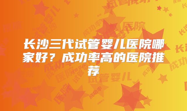 长沙三代试管婴儿医院哪家好?成功率高的医院推荐