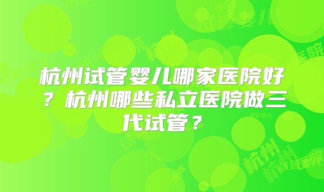 杭州试管婴儿哪家医院好？杭州哪些私立医院做三代试管？