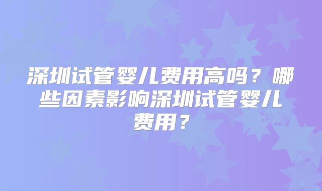 深圳试管婴儿费用高吗?哪些因素影响深圳试管婴儿费用?