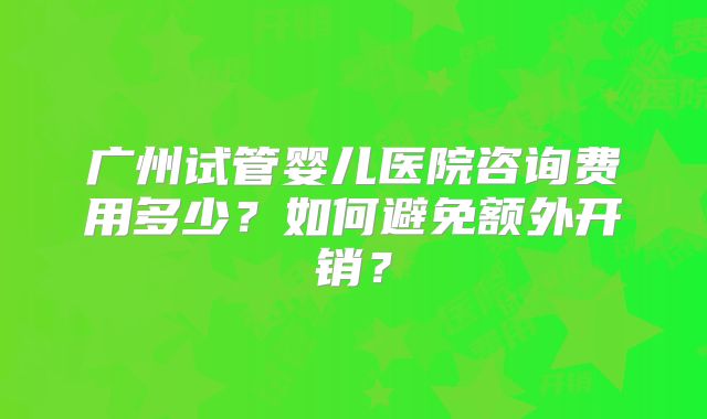 广州试管婴儿医院咨询费用多少?如何避免额外开销?
