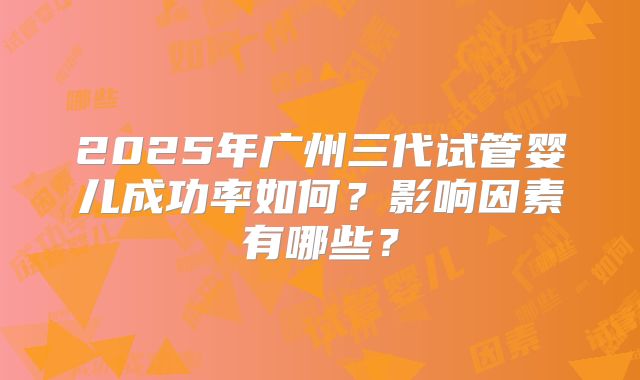 2025年广州三代试管婴儿成功率如何？影响因素有哪些？