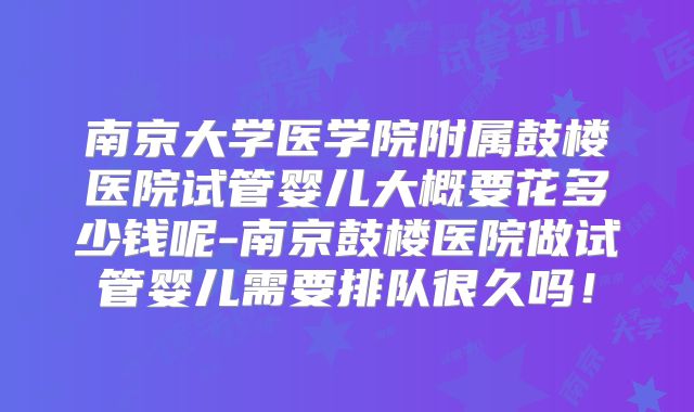 南京大学医学院附属鼓楼医院试管婴儿大概要花多少钱呢-南京鼓楼医院做试管婴儿需要排队很久吗!