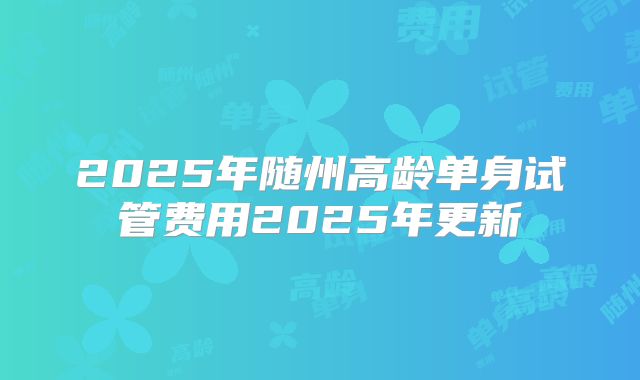 2025年随州高龄单身试管费用2025年更新
