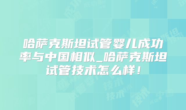 哈萨克斯坦试管婴儿成功率与中国相似_哈萨克斯坦试管技术怎么样!