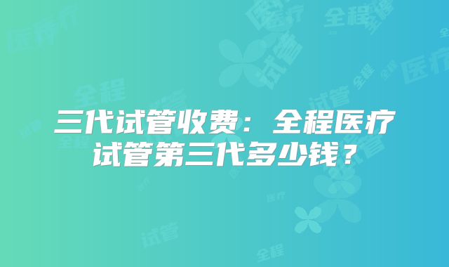 三代试管收费:全程医疗试管第三代多少钱?