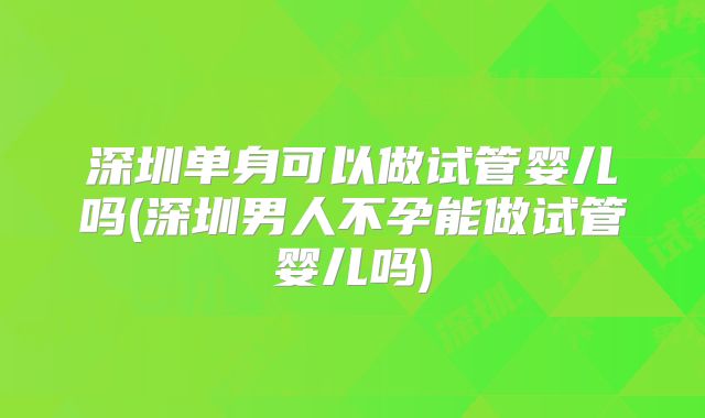 深圳单身可以做试管婴儿吗(深圳男人不孕能做试管婴儿吗)