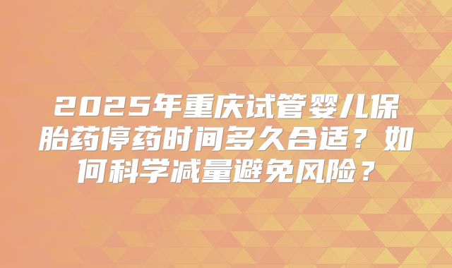 2025年重庆试管婴儿保胎药停药时间多久合适？如何科学减量避免风险？