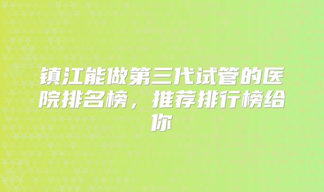 镇江能做第三代试管的医院排名榜，推荐排行榜给你