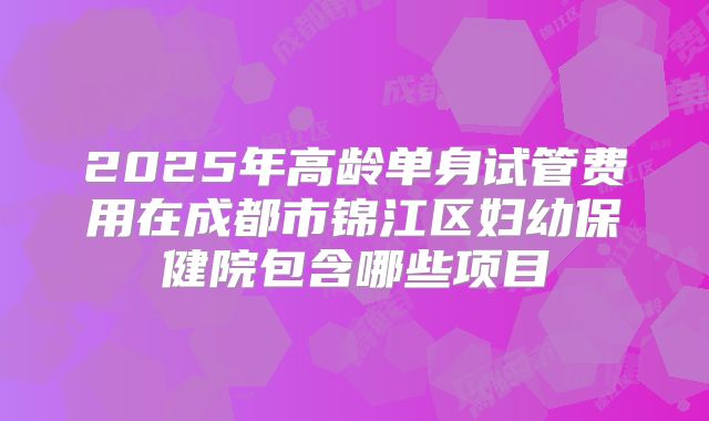 2025年高龄单身试管费用在成都市锦江区妇幼保健院包含哪些项目
