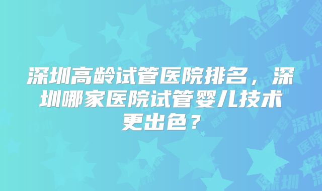 深圳高龄试管医院排名,深圳哪家医院试管婴儿技术更出色?