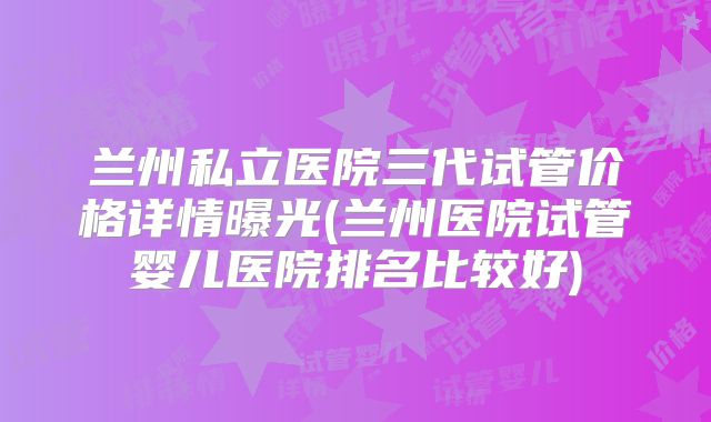 兰州私立医院三代试管价格详情曝光(兰州医院试管婴儿医院排名比较好)