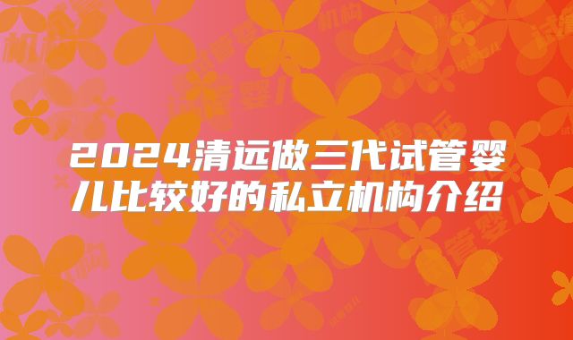 2024清远做三代试管婴儿比较好的私立机构介绍