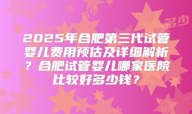 2025年合肥第三代试管婴儿费用预估及详细解析？合肥试管婴儿哪家医院比较好多少钱？