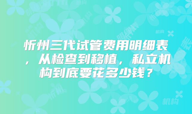 忻州三代试管费用明细表,从检查到移植,私立机构到底要花多少钱?