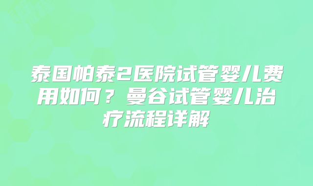 泰国帕泰2医院试管婴儿费用如何？曼谷试管婴儿治疗流程详解