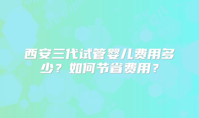 西安三代试管婴儿费用多少？如何节省费用？
