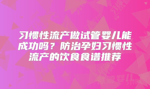习惯性流产做试管婴儿能成功吗？防治孕妇习惯性流产的饮食食谱推荐