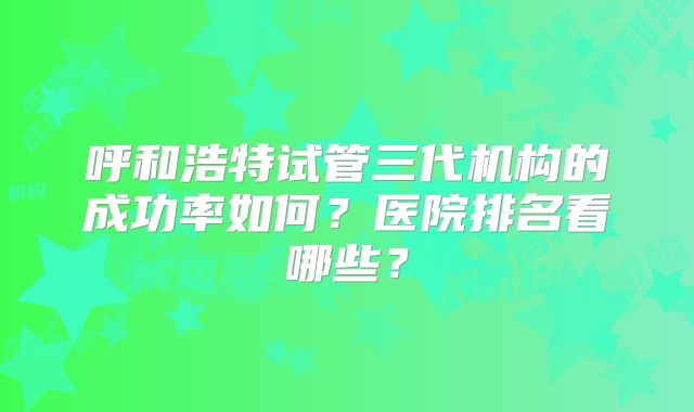 呼和浩特试管三代机构的成功率如何？医院排名看哪些？