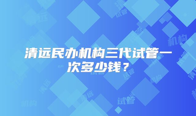 清远民办机构三代试管一次多少钱?