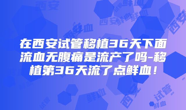 在西安试管移植36天下面流血无腹痛是流产了吗-移植第36天流了点鲜血!