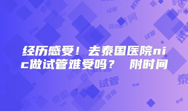 经历感受!去泰国医院nic做试管难受吗? 附时间