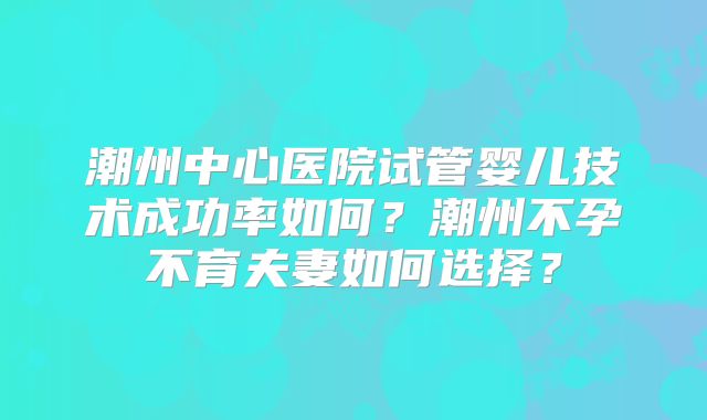 潮州中心医院试管婴儿技术成功率如何？潮州不孕不育夫妻如何选择？