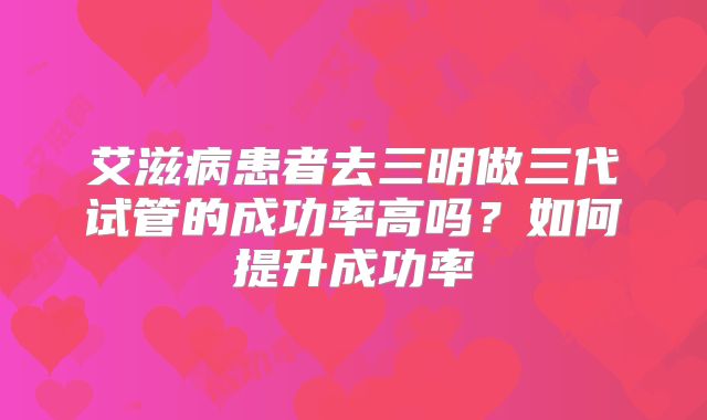 艾滋病患者去三明做三代试管的成功率高吗？如何提升成功率