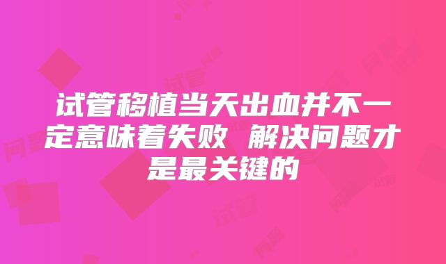 试管移植当天出血并不一定意味着失败 解决问题才是最关键的