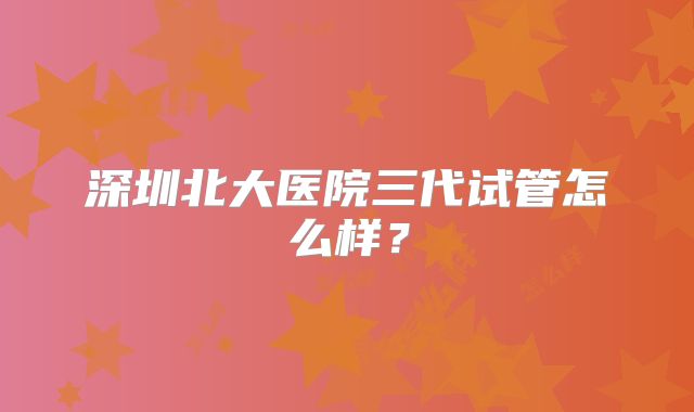 深圳北大医院三代试管怎么样?