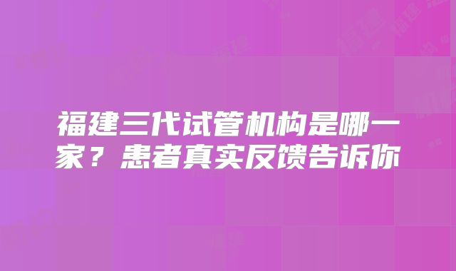 福建三代试管机构是哪一家?患者真实反馈告诉你