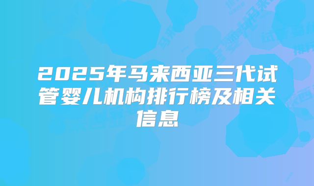 2025年马来西亚三代试管婴儿机构排行榜及相关信息