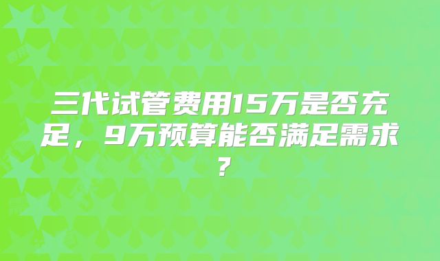 三代试管费用15万是否充足,9万预算能否满足需求?