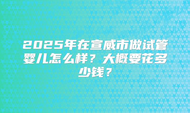 2025年在宣威市做试管婴儿怎么样？大概要花多少钱？