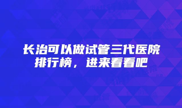 长治可以做试管三代医院排行榜,进来看看吧